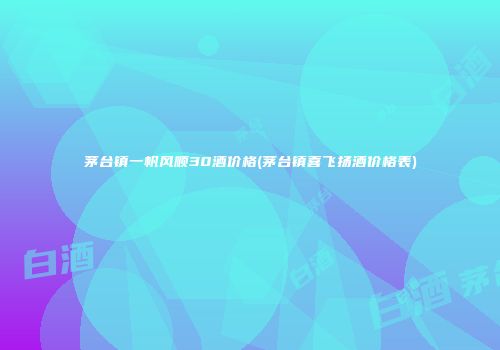 茅台镇一帆风顺30酒价格(茅台镇喜飞扬酒价格表)