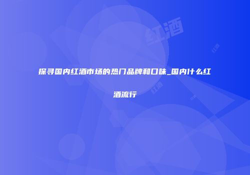 探寻国内红酒市场的热门品牌和口味_国内什么红酒流行