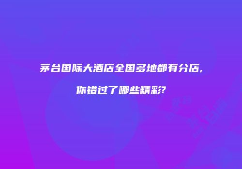 茅台国际大酒店全国多地都有分店,你错过了哪些精彩?