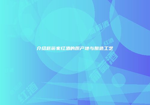 介绍赵薇家红酒的原产地与酿造工艺
