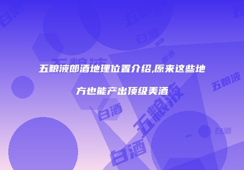 五粮液郎酒地理位置介绍,原来这些地方也能产出顶级美酒