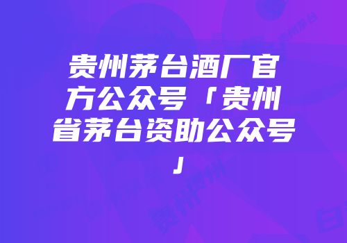 贵州茅台酒厂官方公众号「贵州省茅台资助公众号」