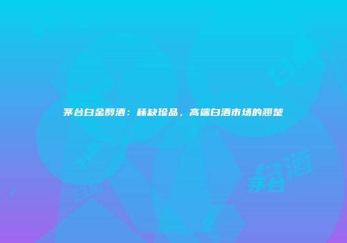 茅台白金醇酒：稀缺珍品，高端白酒市场的翘楚