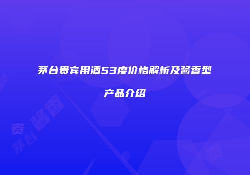茅台贵宾用酒53度价格解析及酱香型产品介绍