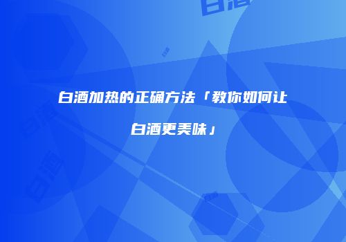 白酒加热的正确方法「教你如何让白酒更美味」