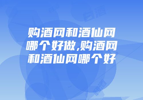 购酒网和酒仙网哪个好做,购酒网和酒仙网哪个好