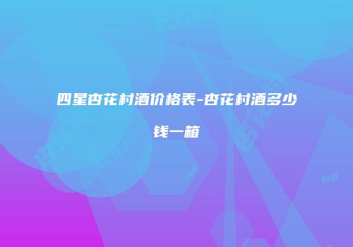 四星杏花村酒价格表-杏花村酒多少钱一箱