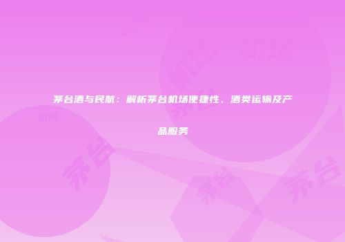 茅台酒与民航：解析茅台机场便捷性、酒类运输及产品服务