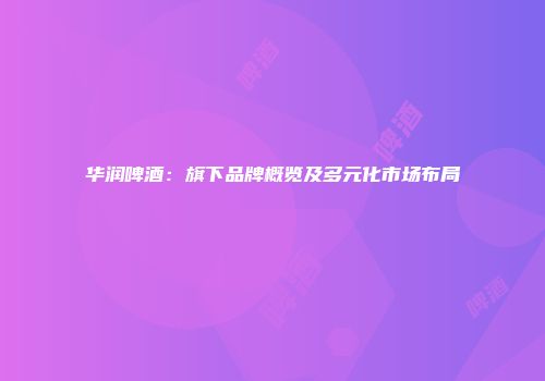 华润啤酒：旗下品牌概览及多元化市场布局