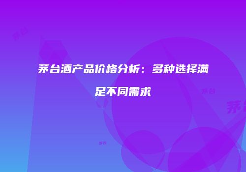 茅台酒产品价格分析：多种选择满足不同需求