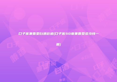 口子窖兼香型白酒价格(口子窖50度兼香型多少钱一瓶)