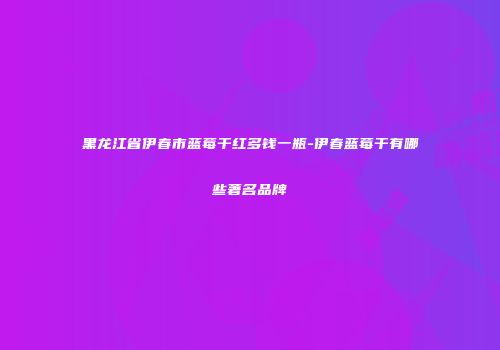 黑龙江省伊春市蓝莓干红多钱一瓶-伊春蓝莓干有哪些著名品牌