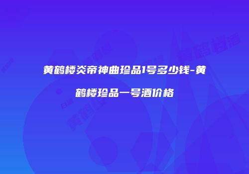 黄鹤楼炎帝神曲珍品1号多少钱-黄鹤楼珍品一号酒价格