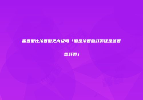 酱香型比浓香型更高级吗「酒是浓香型好喝还是酱香型好喝」