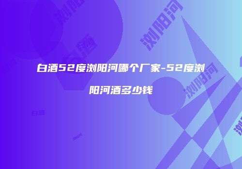 白酒52度浏阳河哪个厂家-52度浏阳河酒多少钱