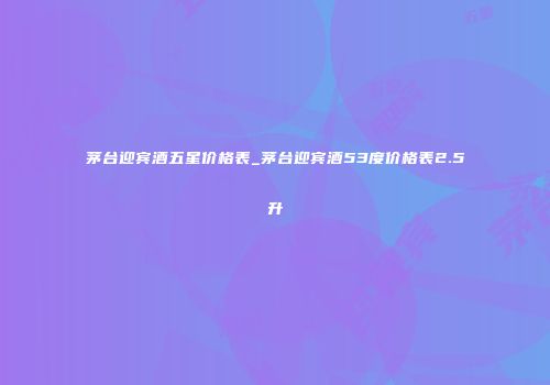 茅台迎宾酒五星价格表_茅台迎宾酒53度价格表2.5升