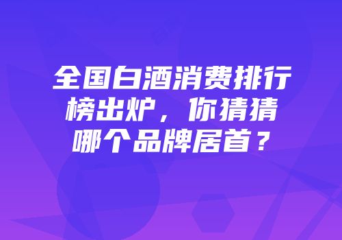 全国白酒消费排行榜出炉，你猜猜哪个品牌居首？