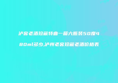 泸窖老酒珍藏特曲一箱六瓶装50度480ml多少,泸州老窖珍藏老酒价格表