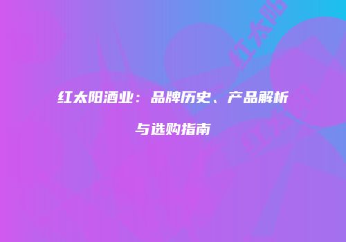 红太阳酒业：品牌历史、产品解析与选购指南