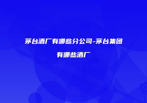茅台酒厂有哪些分公司-茅台集团有哪些酒厂