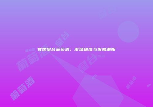 甘肃皇台葡萄酒：市场地位与价格解析