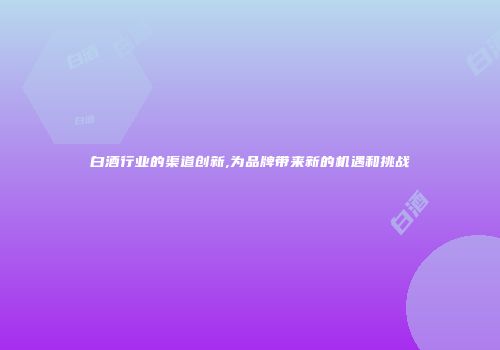 白酒行业的渠道创新,为品牌带来新的机遇和挑战