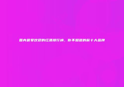 国内最受欢迎的红酒排行榜，你不知道的前十大品牌