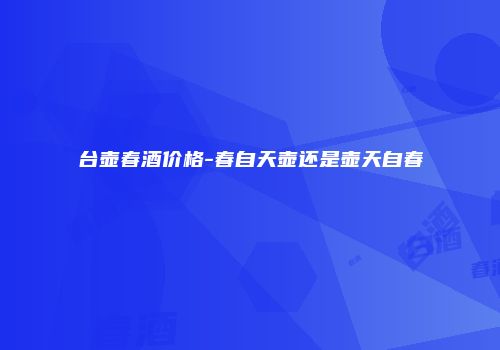 台壶春酒价格-春自天壶还是壶天自春