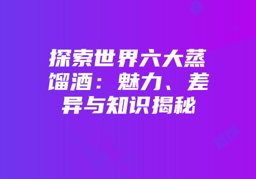 探索世界六大蒸馏酒：魅力、差异与知识揭秘