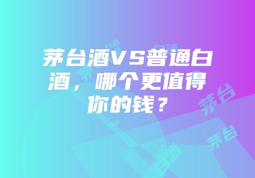 茅台酒VS普通白酒，哪个更值得你的钱？