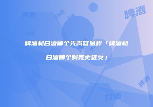 啤酒和白酒哪个先喝容易醉「啤酒和白酒哪个喝完更难受」