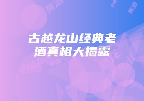 古越龙山经典老酒真相大揭露