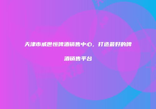 天津市威世恒啤酒销售中心，打造最好的啤酒销售平台