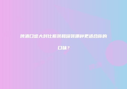 啤酒口感大对比瓶装和罐装哪种更适合你的口味？