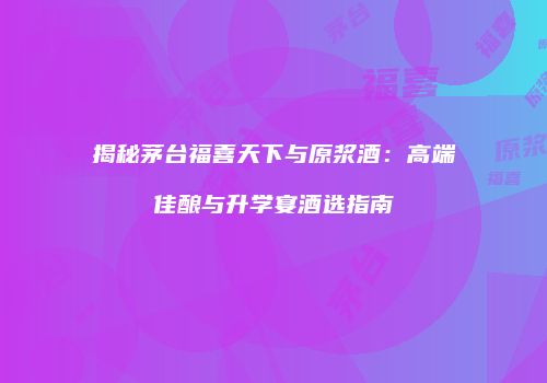 揭秘茅台福喜天下与原浆酒：高端佳酿与升学宴酒选指南