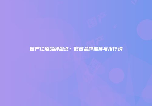 国产红酒品牌盘点：知名品牌推荐与排行榜