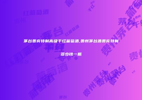 茅台贵宾特制高级干红葡萄酒,贵州茅台酒贵宾特制多少钱一瓶