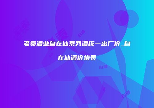 老贡酒业自在仙系列酒统一出厂价_自在仙酒价格表