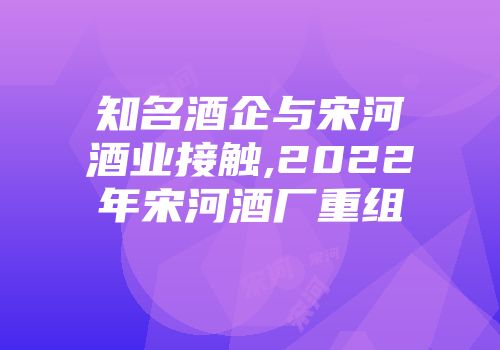 知名酒企与宋河酒业接触,2022年宋河酒厂重组