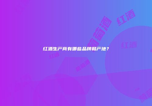红酒生产商有哪些品牌和产地？