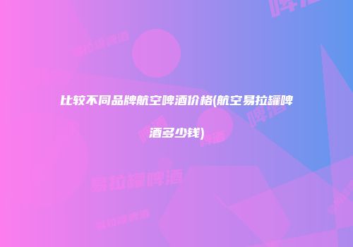 比较不同品牌航空啤酒价格(航空易拉罐啤酒多少钱)