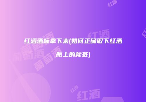 红酒酒标拿下来(如何正确取下红酒瓶上的标签)
