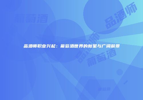 品酒师职业兴起：葡萄酒世界的新星与广阔前景