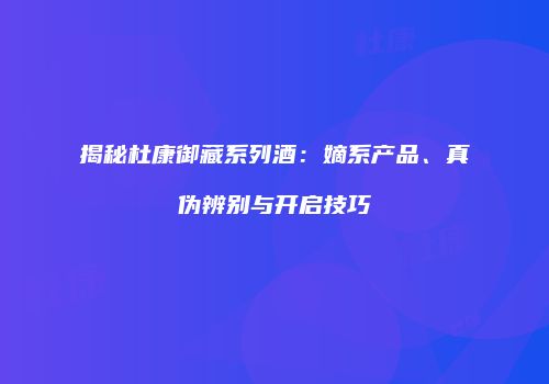 揭秘杜康御藏系列酒：嫡系产品、真伪辨别与开启技巧