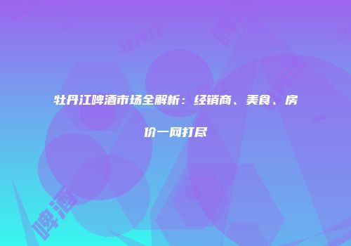 牡丹江啤酒市场全解析：经销商、美食、房价一网打尽