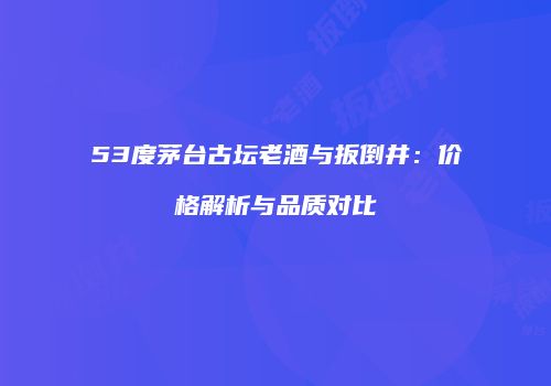 53度茅台古坛老酒与扳倒井：价格解析与品质对比