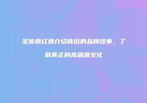 圣侯爵红酒介绍背后的品牌故事，了解真正的高端酒文化