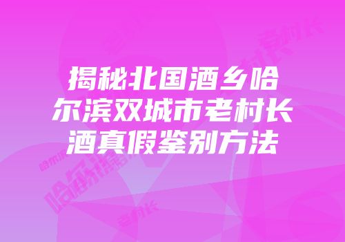 揭秘北国酒乡哈尔滨双城市老村长酒真假鉴别方法