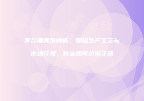 茅台酒真伪辨析：揭秘生产工艺与市场行情，教你如何识别正品