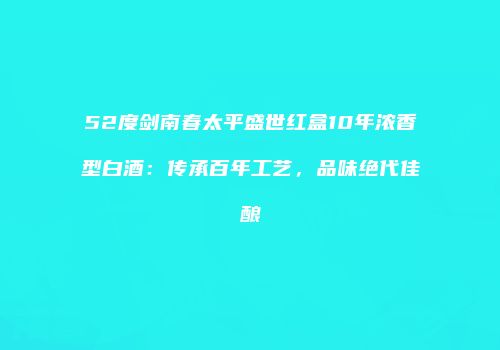 52度剑南春太平盛世红盒10年浓香型白酒：传承百年工艺，品味绝代佳酿